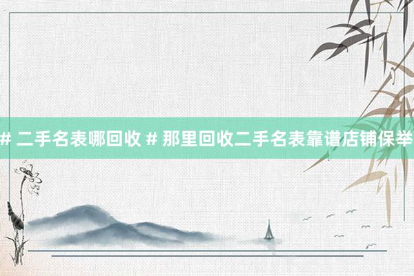 # 二手名表哪回收 # 那里回收二手名表靠谱店铺保举